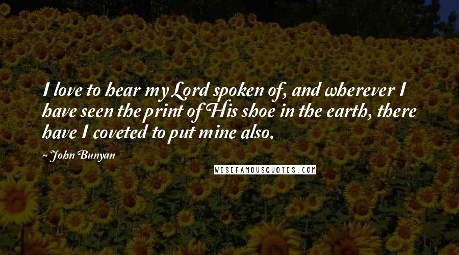 John Bunyan quotes: I love to hear my Lord spoken of, and wherever I have seen the print of His shoe in the earth, there have I coveted to put mine also.