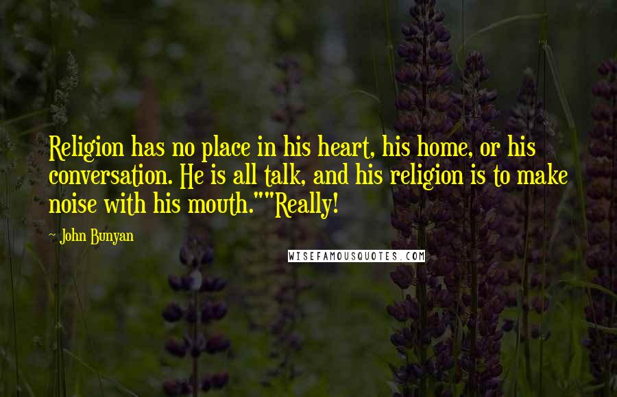 John Bunyan quotes: Religion has no place in his heart, his home, or his conversation. He is all talk, and his religion is to make noise with his mouth.""Really!