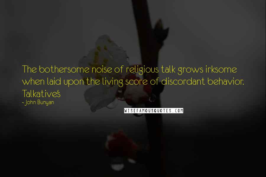 John Bunyan quotes: The bothersome noise of religious talk grows irksome when laid upon the living score of discordant behavior. Talkative's