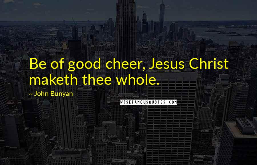 John Bunyan quotes: Be of good cheer, Jesus Christ maketh thee whole.