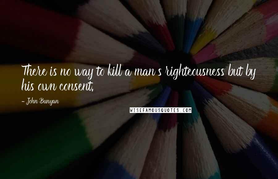 John Bunyan quotes: There is no way to kill a man's righteousness but by his own consent.