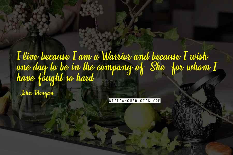 John Bunyan quotes: I live because I am a Warrior and because I wish one day to be in the company of [She] for whom I have fought so hard