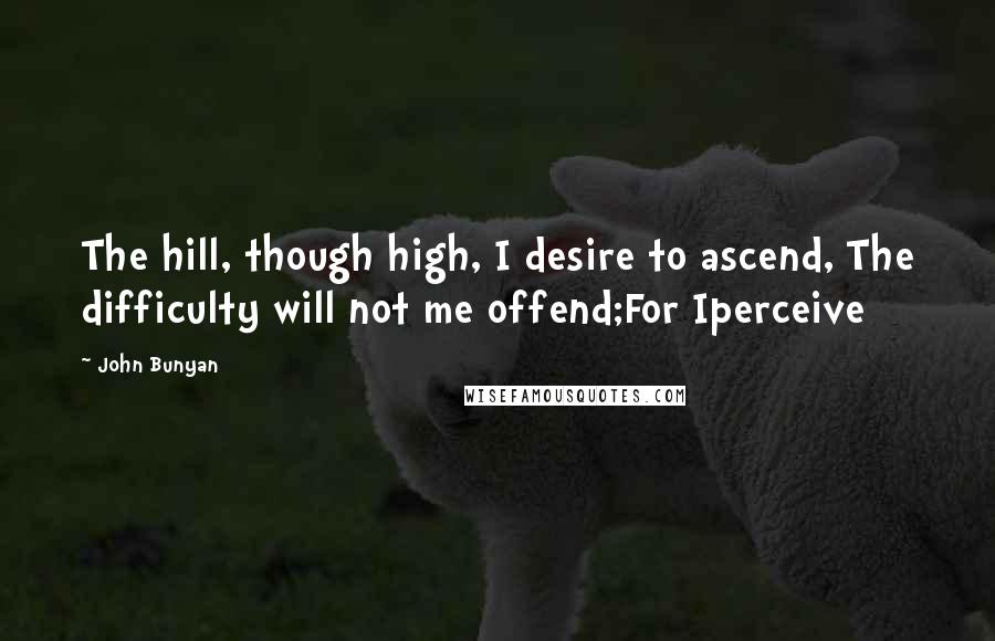 John Bunyan quotes: The hill, though high, I desire to ascend, The difficulty will not me offend;For Iperceive