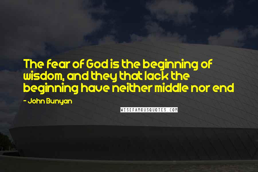 John Bunyan quotes: The fear of God is the beginning of wisdom, and they that lack the beginning have neither middle nor end