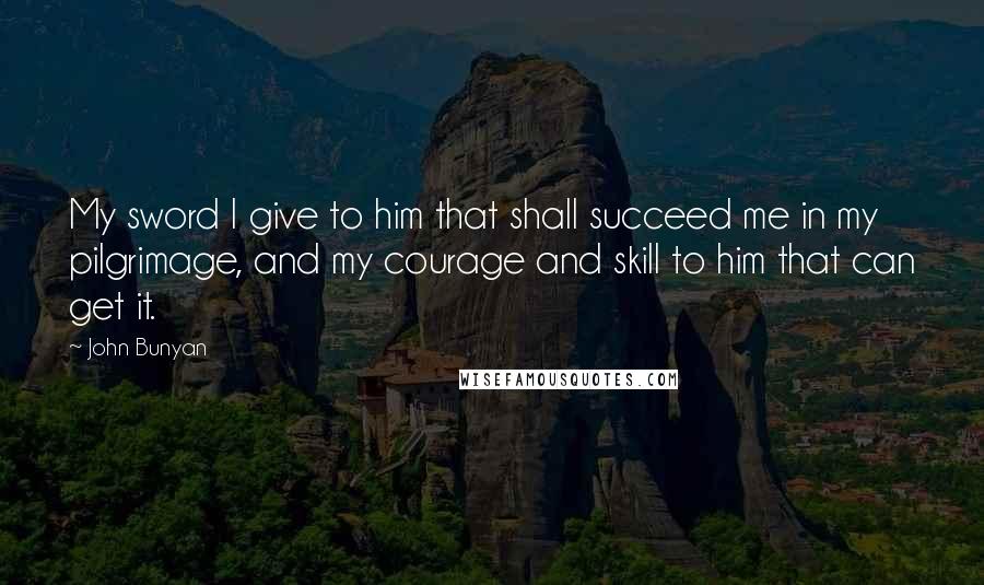 John Bunyan quotes: My sword I give to him that shall succeed me in my pilgrimage, and my courage and skill to him that can get it.