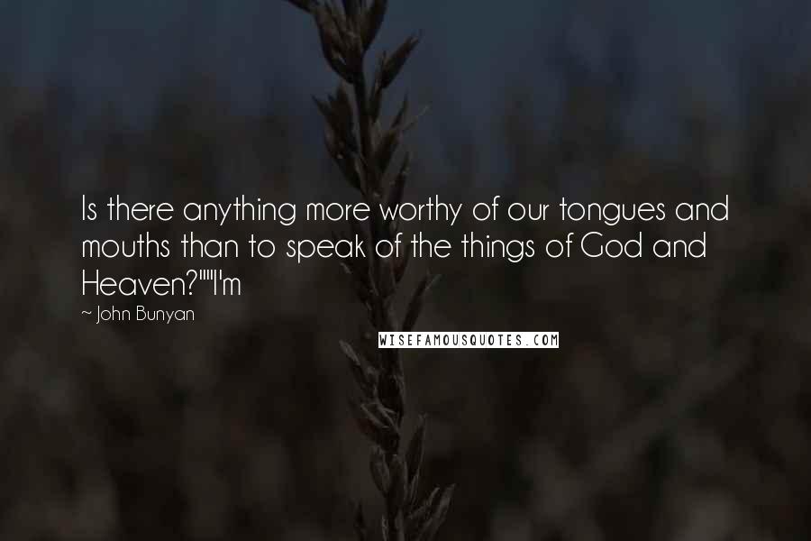 John Bunyan quotes: Is there anything more worthy of our tongues and mouths than to speak of the things of God and Heaven?""I'm