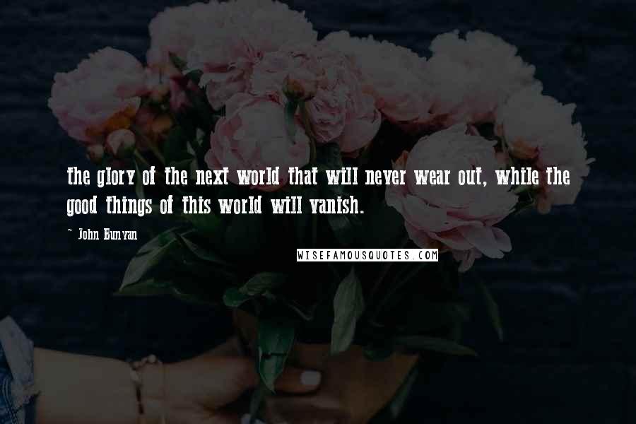 John Bunyan quotes: the glory of the next world that will never wear out, while the good things of this world will vanish.