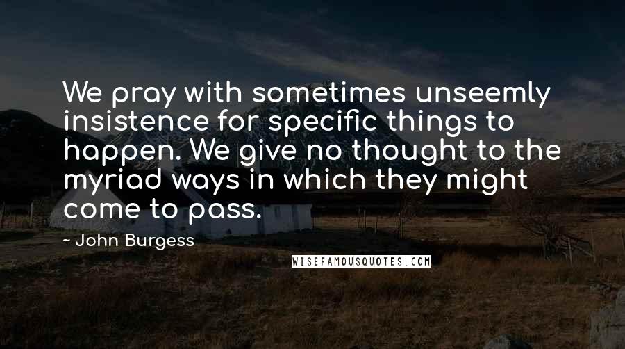 John Burgess quotes: We pray with sometimes unseemly insistence for specific things to happen. We give no thought to the myriad ways in which they might come to pass.