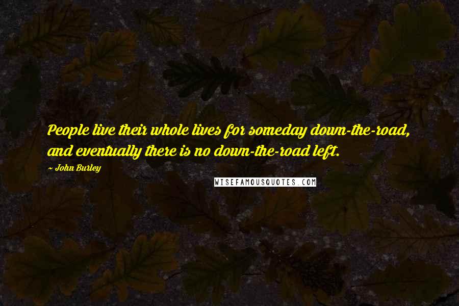 John Burley quotes: People live their whole lives for someday down-the-road, and eventually there is no down-the-road left. John Burley quotes: People live their whole lives for someday down-the-road, and eventually there is no down-the-road left.
