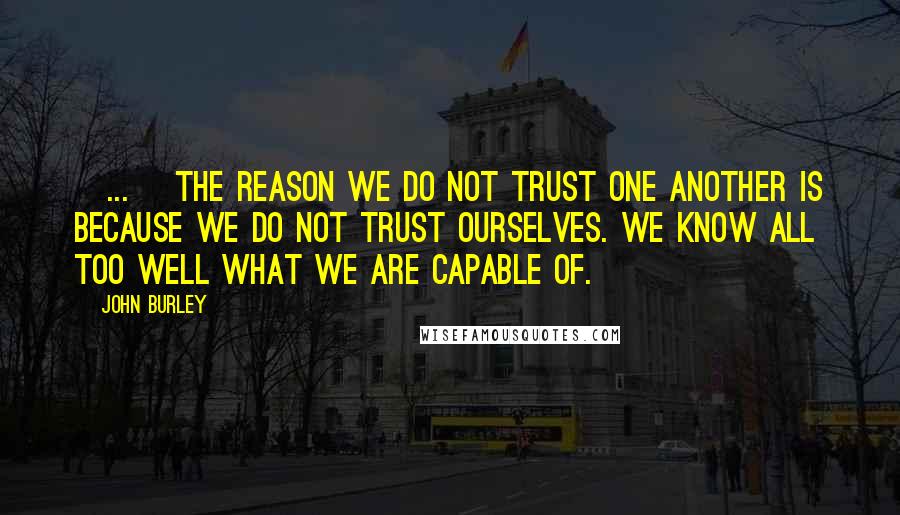 John Burley quotes: [...] the reason we do not trust one another is because we do not trust ourselves. We know all too well what we are capable of.