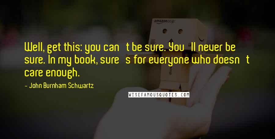 John Burnham Schwartz quotes: Well, get this: you can't be sure. You'll never be sure. In my book, sure's for everyone who doesn't care enough.