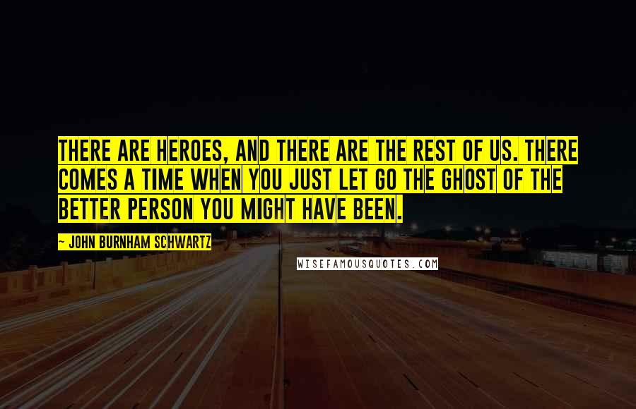 John Burnham Schwartz quotes: There are heroes, and there are the rest of us. There comes a time when you just let go the ghost of the better person you might have been. John Burnham Schwartz quotes: There are heroes, and there are the rest of us. There comes a time when you just let go the ghost of the better person you might have been.