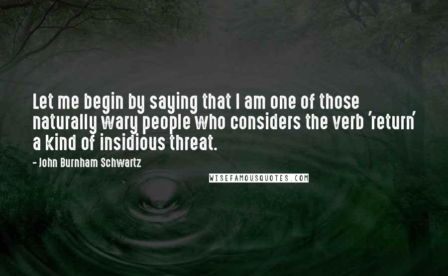 John Burnham Schwartz quotes: Let me begin by saying that I am one of those naturally wary people who considers the verb 'return' a kind of insidious threat.