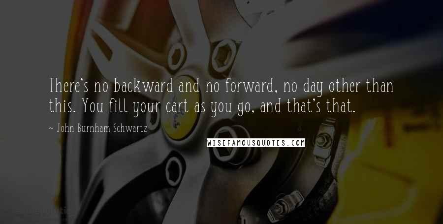 John Burnham Schwartz quotes: There's no backward and no forward, no day other than this. You fill your cart as you go, and that's that.