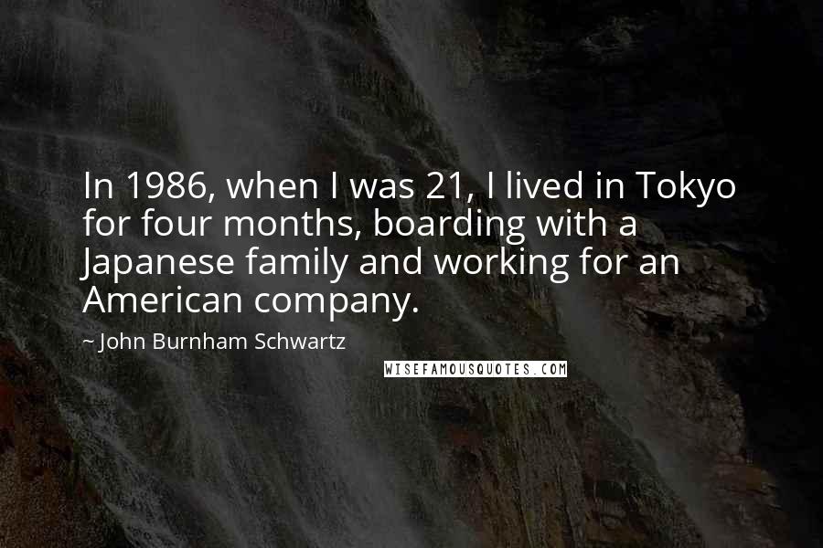 John Burnham Schwartz quotes: In 1986, when I was 21, I lived in Tokyo for four months, boarding with a Japanese family and working for an American company. John Burnham Schwartz quotes: In 1986, when I was 21, I lived in Tokyo for four months, boarding with a Japanese family and working for an American company.