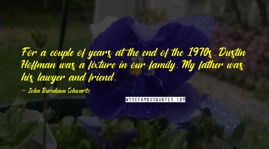 John Burnham Schwartz quotes: For a couple of years at the end of the 1970s, Dustin Hoffman was a fixture in our family. My father was his lawyer and friend.
