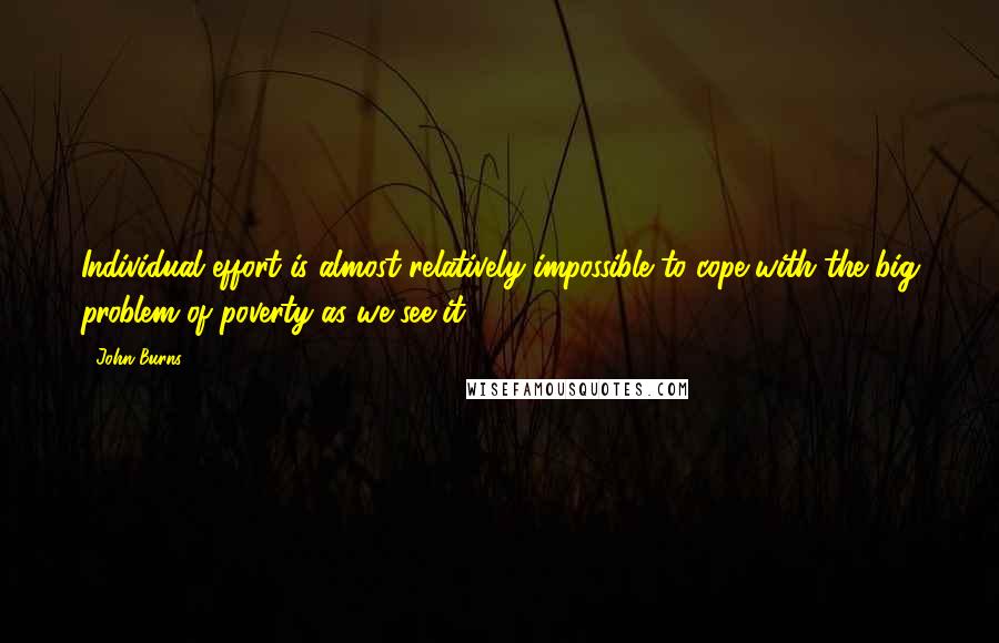 John Burns quotes: Individual effort is almost relatively impossible to cope with the big problem of poverty as we see it.