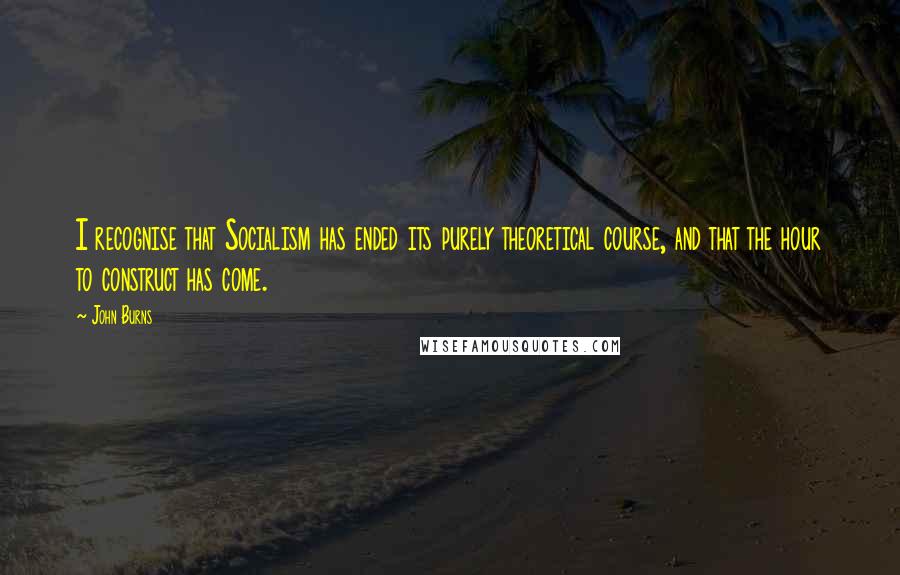 John Burns quotes: I recognise that Socialism has ended its purely theoretical course, and that the hour to construct has come.