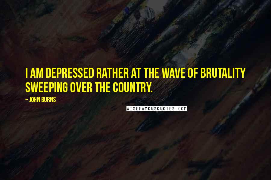 John Burns quotes: I am depressed rather at the wave of brutality sweeping over the country.