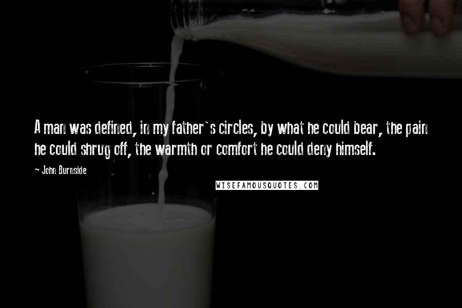 John Burnside quotes: A man was defined, in my father's circles, by what he could bear, the pain he could shrug off, the warmth or comfort he could deny himself.