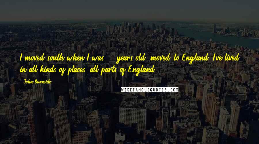 John Burnside quotes: I moved south when I was 11 years old, moved to England. I've lived in all kinds of places, all parts of England.