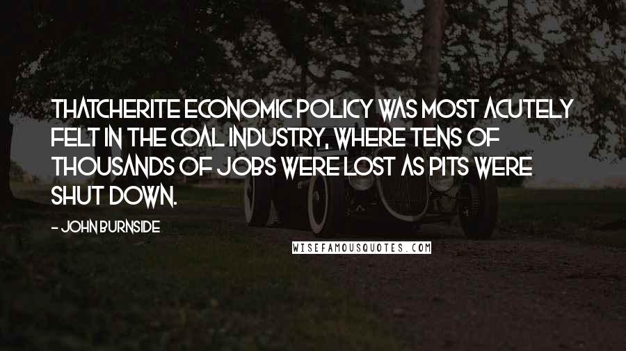 John Burnside quotes: Thatcherite economic policy was most acutely felt in the coal industry, where tens of thousands of jobs were lost as pits were shut down.