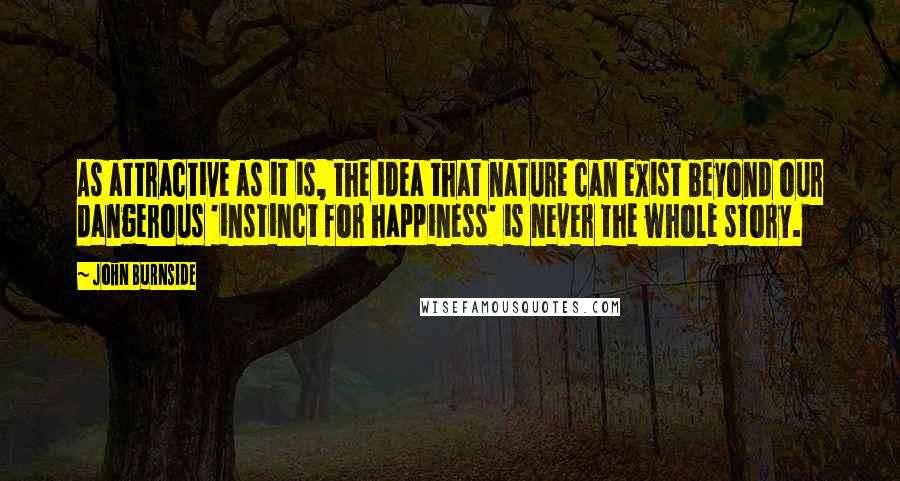 John Burnside quotes: As attractive as it is, the idea that nature can exist beyond our dangerous 'instinct for happiness' is never the whole story.