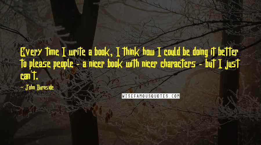 John Burnside quotes: Every time I write a book, I think how I could be doing it better to please people - a nicer book with nicer characters - but I just can't.