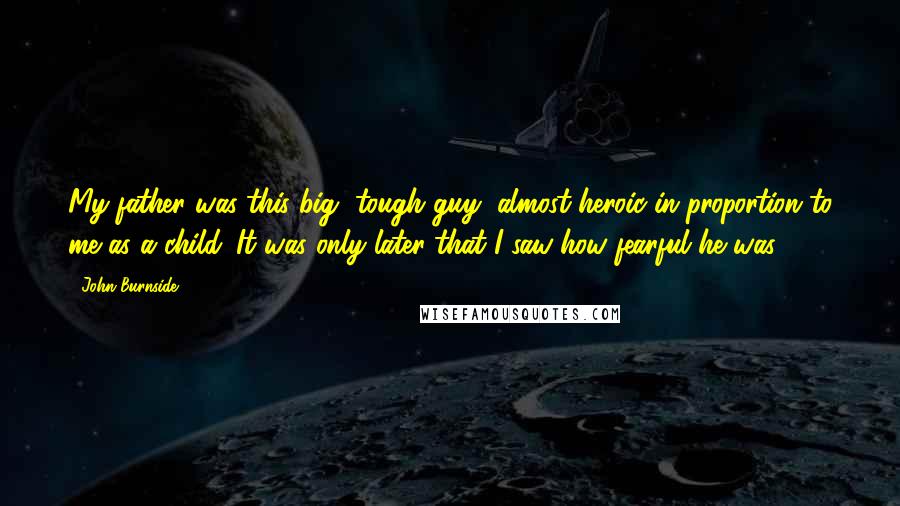 John Burnside quotes: My father was this big, tough guy, almost heroic in proportion to me as a child. It was only later that I saw how fearful he was.