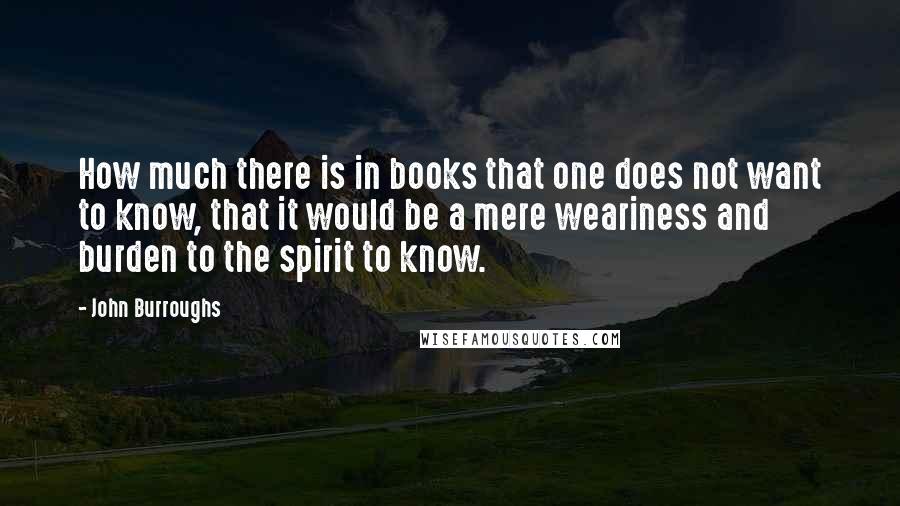 John Burroughs quotes: How much there is in books that one does not want to know, that it would be a mere weariness and burden to the spirit to know.