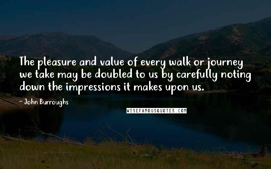 John Burroughs quotes: The pleasure and value of every walk or journey we take may be doubled to us by carefully noting down the impressions it makes upon us.