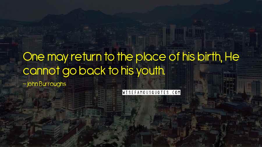 John Burroughs quotes: One may return to the place of his birth, He cannot go back to his youth.