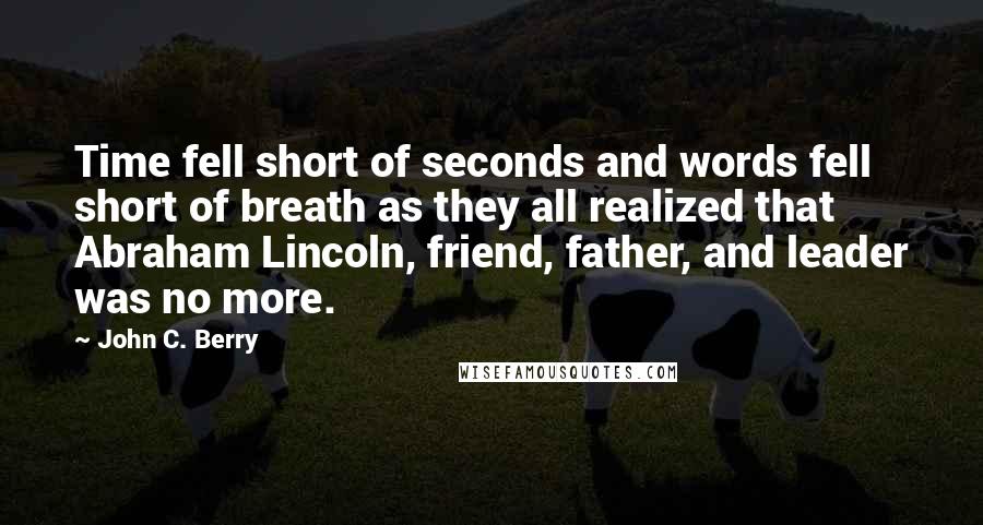 John C. Berry quotes: Time fell short of seconds and words fell short of breath as they all realized that Abraham Lincoln, friend, father, and leader was no more.