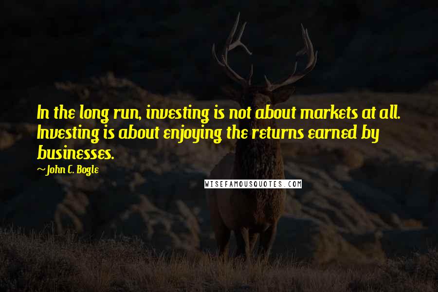 John C. Bogle quotes: In the long run, investing is not about markets at all. Investing is about enjoying the returns earned by businesses.