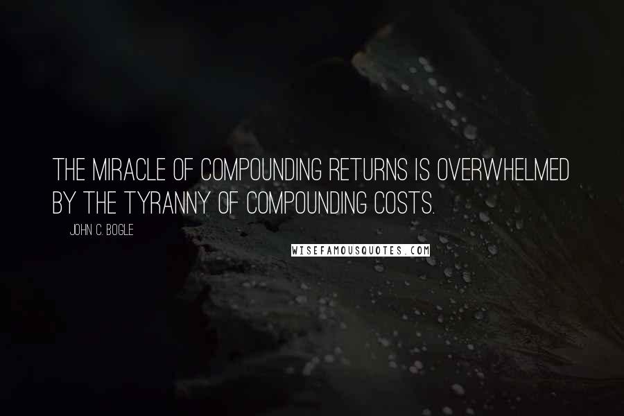 John C. Bogle quotes: The miracle of compounding returns is overwhelmed by the tyranny of compounding costs.