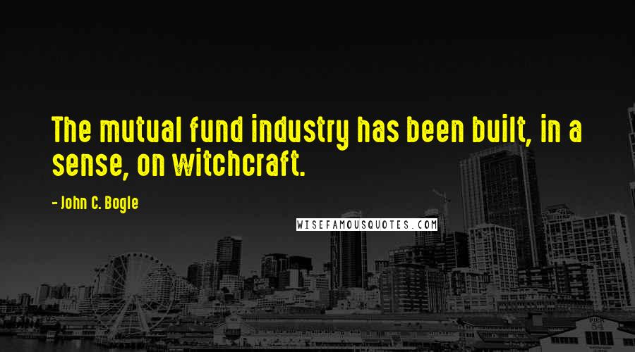 John C. Bogle quotes: The mutual fund industry has been built, in a sense, on witchcraft.