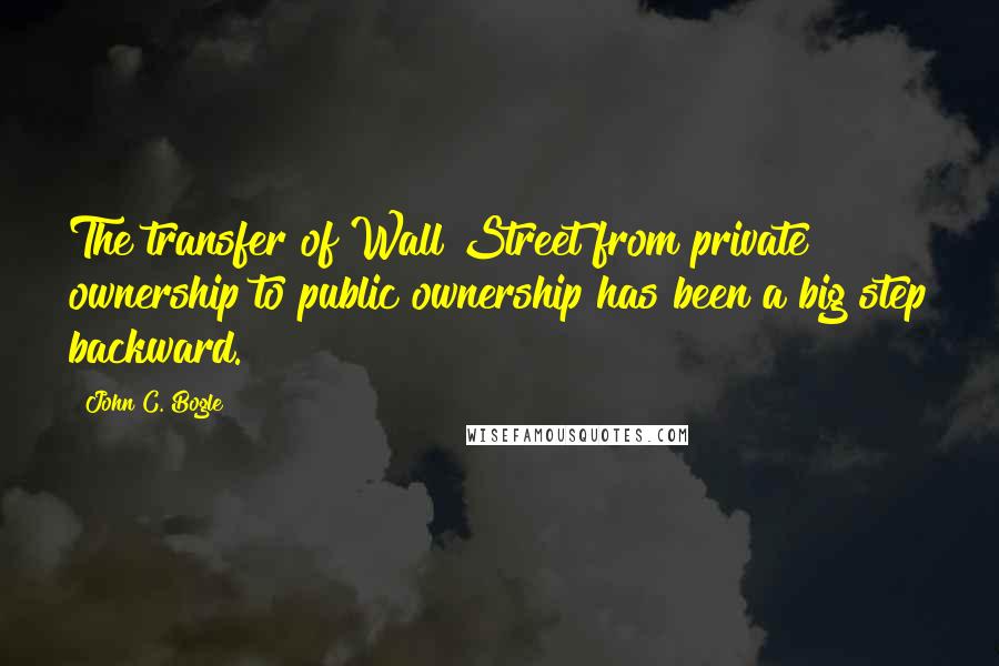 John C. Bogle quotes: The transfer of Wall Street from private ownership to public ownership has been a big step backward.