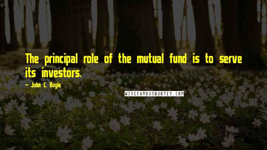 John C. Bogle quotes: The principal role of the mutual fund is to serve its investors.
