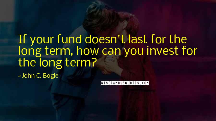 John C. Bogle quotes: If your fund doesn't last for the long term, how can you invest for the long term?