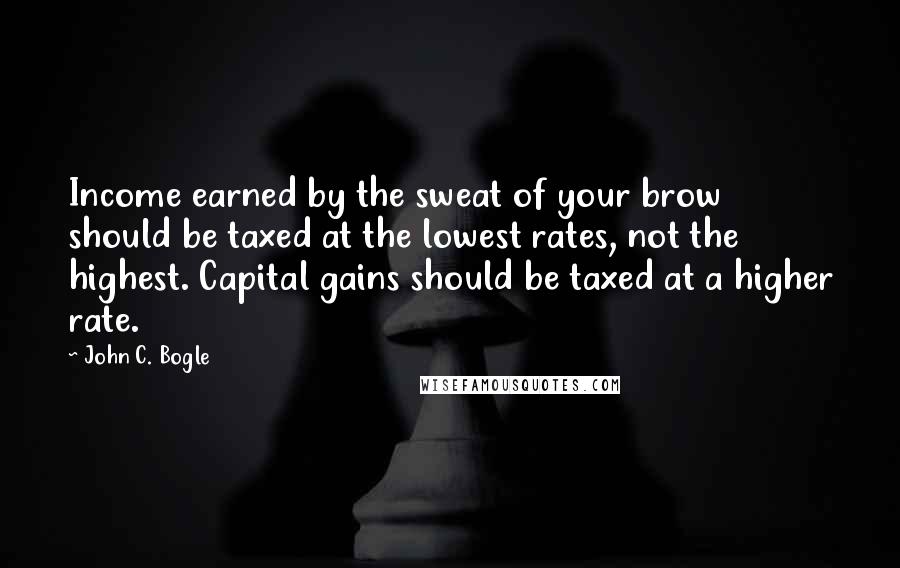 John C. Bogle quotes: Income earned by the sweat of your brow should be taxed at the lowest rates, not the highest. Capital gains should be taxed at a higher rate.