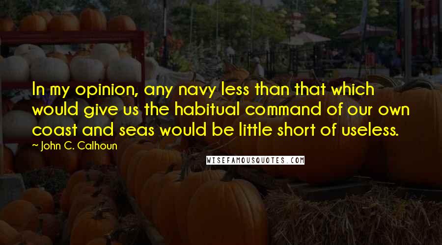 John C. Calhoun quotes: In my opinion, any navy less than that which would give us the habitual command of our own coast and seas would be little short of useless.