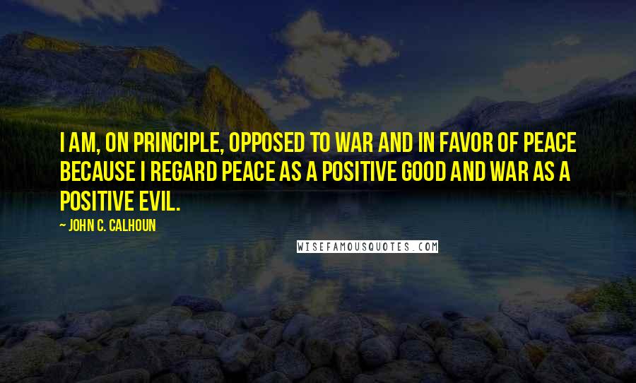 John C. Calhoun quotes: I am, on principle, opposed to war and in favor of peace because I regard peace as a positive good and war as a positive evil.