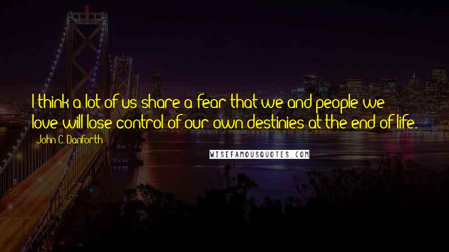 John C. Danforth quotes: I think a lot of us share a fear that we and people we love will lose control of our own destinies at the end of life.