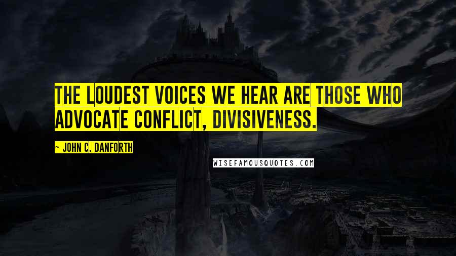 John C. Danforth quotes: The loudest voices we hear are those who advocate conflict, divisiveness.