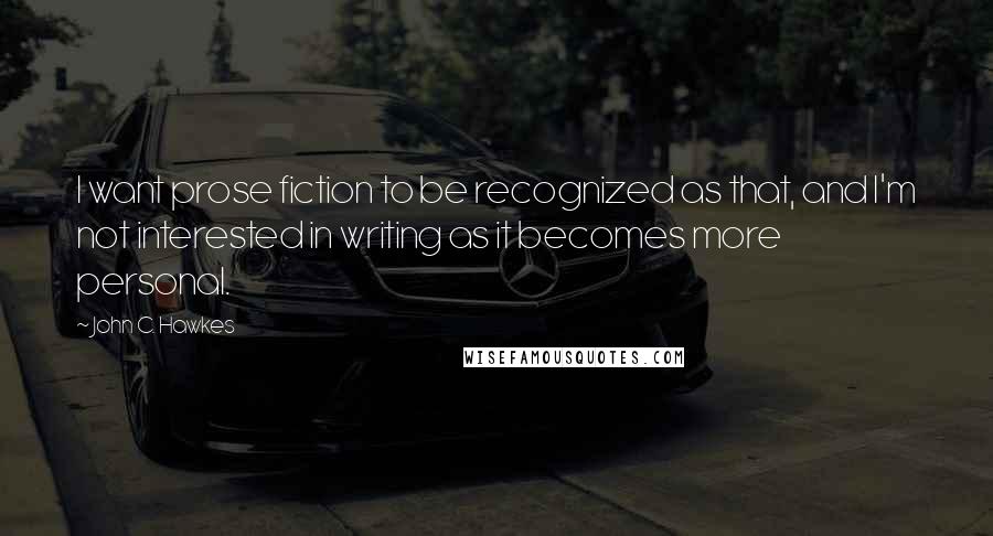 John C. Hawkes quotes: I want prose fiction to be recognized as that, and I'm not interested in writing as it becomes more personal.