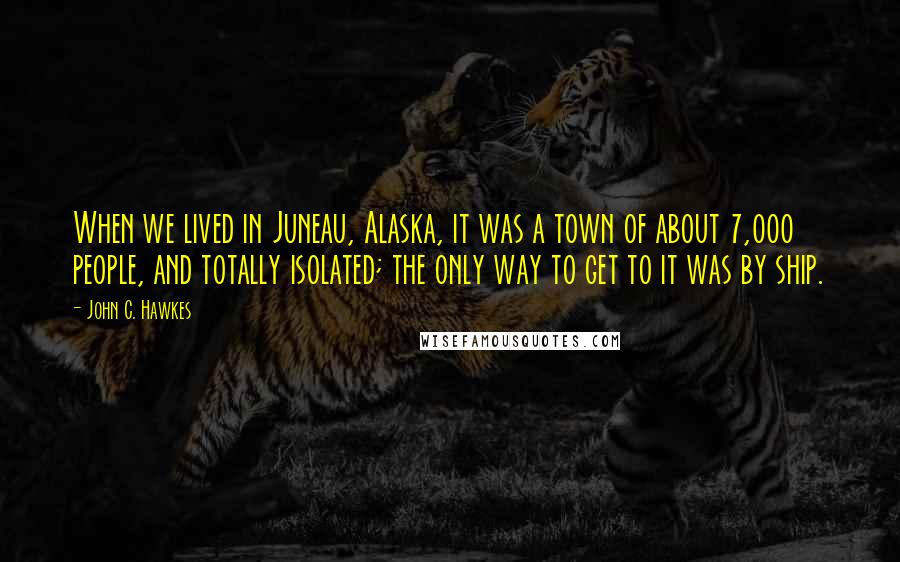 John C. Hawkes quotes: When we lived in Juneau, Alaska, it was a town of about 7,000 people, and totally isolated; the only way to get to it was by ship.