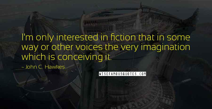 John C. Hawkes quotes: I'm only interested in fiction that in some way or other voices the very imagination which is conceiving it.