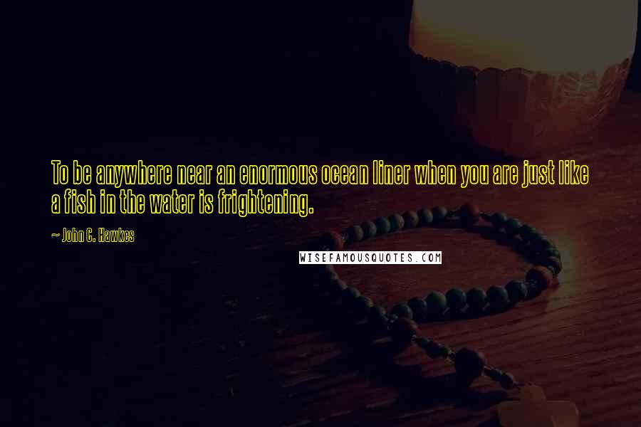 John C. Hawkes quotes: To be anywhere near an enormous ocean liner when you are just like a fish in the water is frightening.