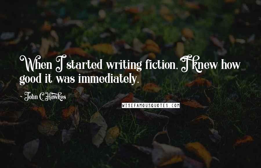 John C. Hawkes quotes: When I started writing fiction, I knew how good it was immediately.