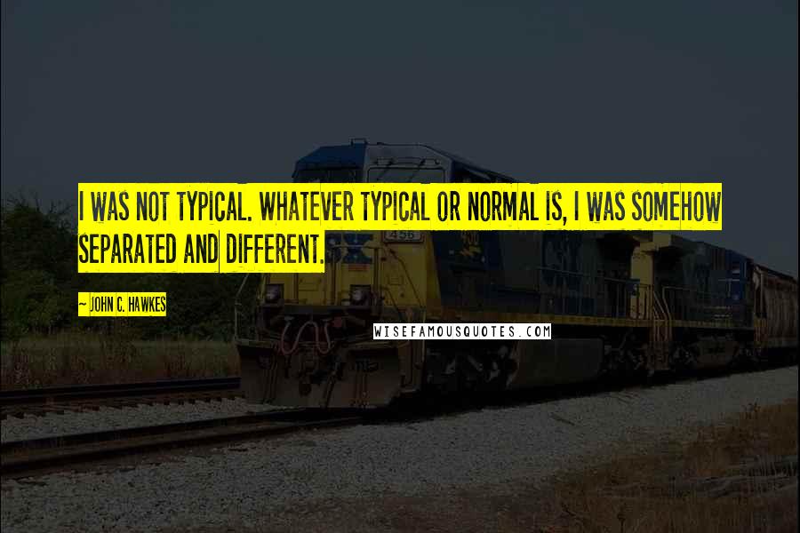 John C. Hawkes quotes: I was not typical. Whatever typical or normal is, I was somehow separated and different.